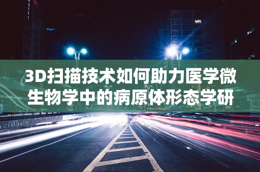 3D扫描技术如何助力医学微生物学中的病原体形态学研究？