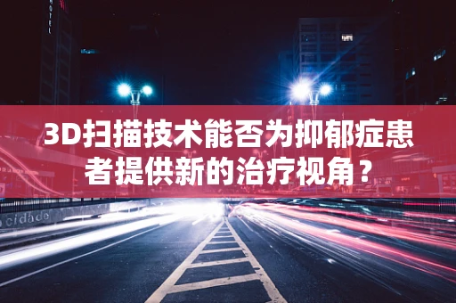 3D扫描技术能否为抑郁症患者提供新的治疗视角？