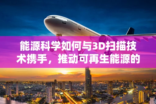 能源科学如何与3D扫描技术携手，推动可再生能源的精准管理？