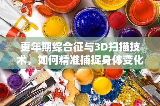 更年期综合征与3D扫描技术，如何精准捕捉身体变化？