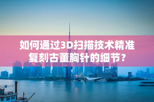 如何通过3D扫描技术精准复刻古董胸针的细节？