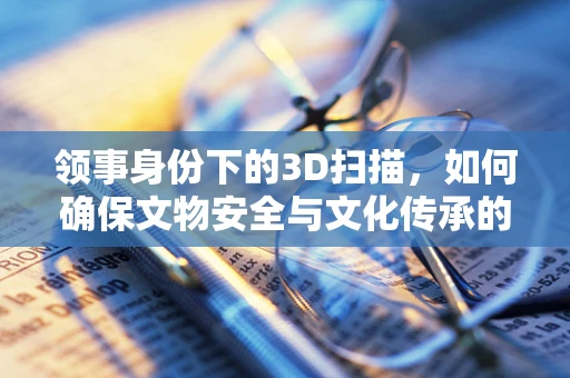 领事身份下的3D扫描，如何确保文物安全与文化传承的双重保障？