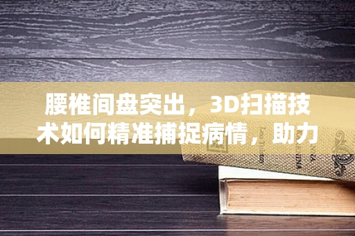 腰椎间盘突出，3D扫描技术如何精准捕捉病情，助力精准治疗？