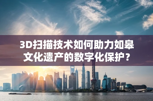 3D扫描技术如何助力如皋文化遗产的数字化保护？