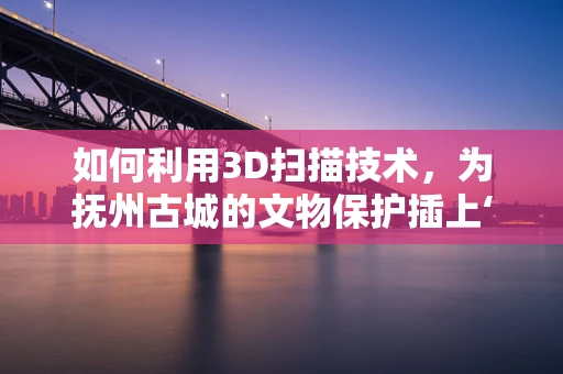 如何利用3D扫描技术，为抚州古城的文物保护插上‘数字翅膀’？