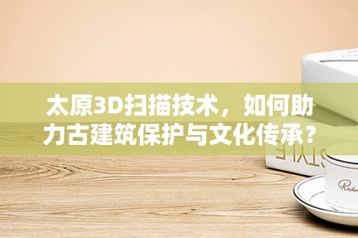太原3D扫描技术，如何助力古建筑保护与文化传承？