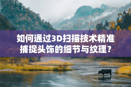 如何通过3D扫描技术精准捕捉头饰的细节与纹理？