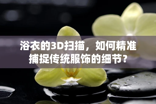 浴衣的3D扫描，如何精准捕捉传统服饰的细节？