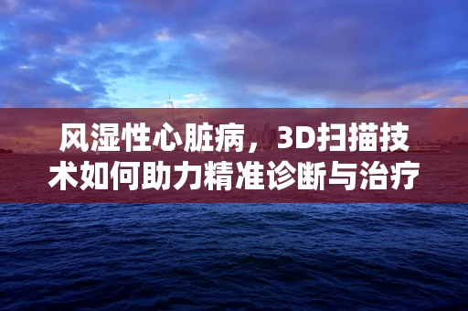 风湿性心脏病，3D扫描技术如何助力精准诊断与治疗？