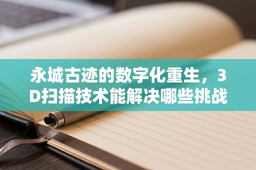 永城古迹的数字化重生，3D扫描技术能解决哪些挑战？