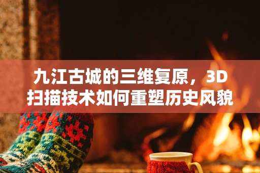 九江古城的三维复原，3D扫描技术如何重塑历史风貌？