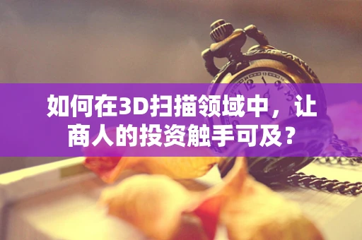 如何在3D扫描领域中，让商人的投资触手可及？