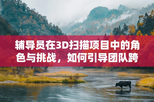 辅导员在3D扫描项目中的角色与挑战，如何引导团队跨越技术障碍？