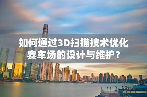 如何通过3D扫描技术优化赛车场的设计与维护？