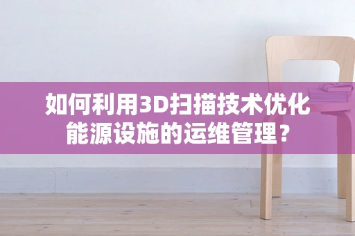 如何利用3D扫描技术优化能源设施的运维管理？