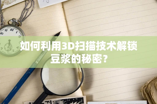 如何利用3D扫描技术解锁豆浆的秘密？