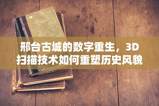 邢台古城的数字重生，3D扫描技术如何重塑历史风貌？