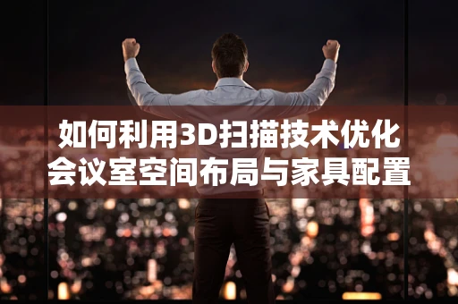 如何利用3D扫描技术优化会议室空间布局与家具配置？