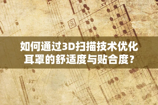 如何通过3D扫描技术优化耳罩的舒适度与贴合度？