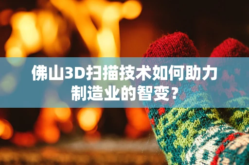 佛山3D扫描技术如何助力制造业的智变？