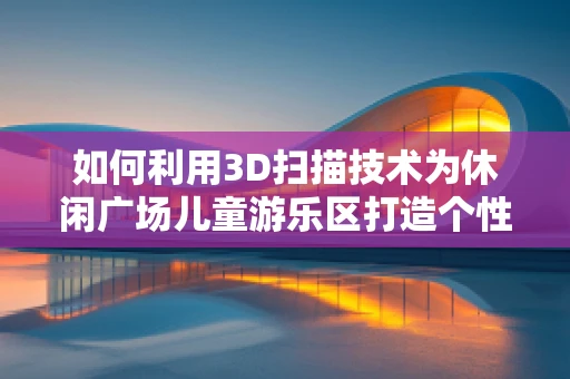 如何利用3D扫描技术为休闲广场儿童游乐区打造个性化、安全的环境？