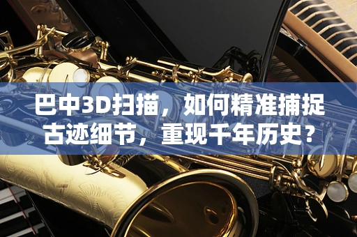 巴中3D扫描，如何精准捕捉古迹细节，重现千年历史？