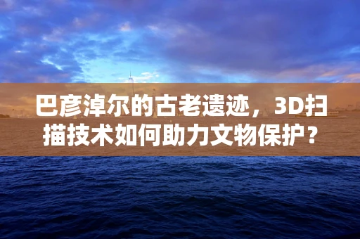 巴彦淖尔的古老遗迹，3D扫描技术如何助力文物保护？