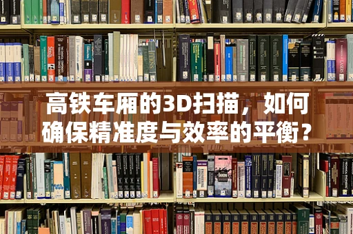 高铁车厢的3D扫描，如何确保精准度与效率的平衡？