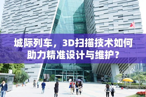 城际列车，3D扫描技术如何助力精准设计与维护？