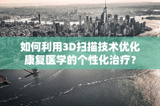 如何利用3D扫描技术优化康复医学的个性化治疗？