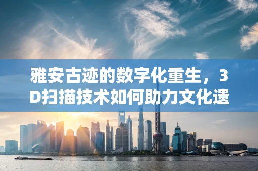 雅安古迹的数字化重生，3D扫描技术如何助力文化遗产保护？