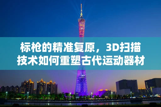 标枪的精准复原，3D扫描技术如何重塑古代运动器材的细节？