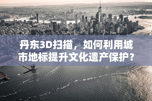 丹东3D扫描，如何利用城市地标提升文化遗产保护？