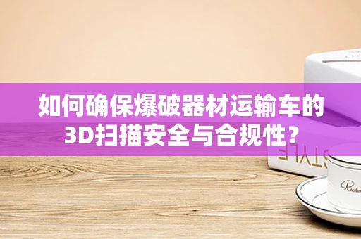 如何确保爆破器材运输车的3D扫描安全与合规性？