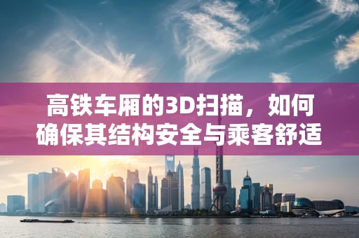 高铁车厢的3D扫描，如何确保其结构安全与乘客舒适？