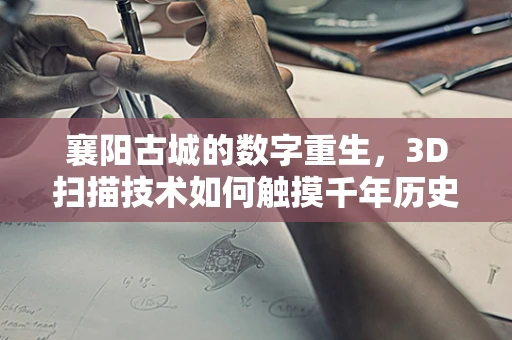 襄阳古城的数字重生，3D扫描技术如何触摸千年历史？