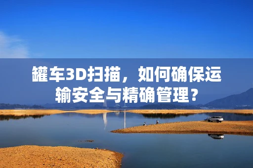 罐车3D扫描，如何确保运输安全与精确管理？