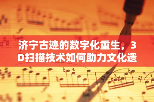 济宁古迹的数字化重生，3D扫描技术如何助力文化遗产保护？