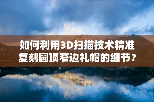 如何利用3D扫描技术精准复刻圆顶窄边礼帽的细节？