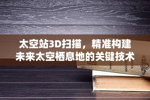太空站3D扫描，精准构建未来太空栖息地的关键技术？
