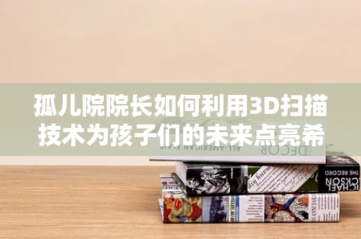 孤儿院院长如何利用3D扫描技术为孩子们的未来点亮希望？