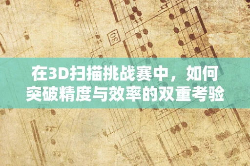 在3D扫描挑战赛中，如何突破精度与效率的双重考验？