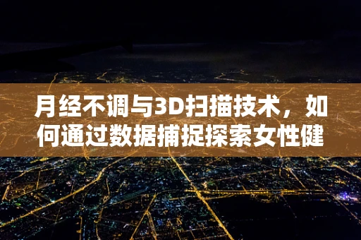 月经不调与3D扫描技术，如何通过数据捕捉探索女性健康新视角？