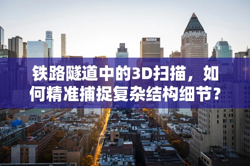 铁路隧道中的3D扫描，如何精准捕捉复杂结构细节？
