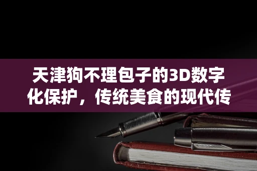 天津狗不理包子的3D数字化保护，传统美食的现代传承之路