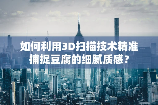 如何利用3D扫描技术精准捕捉豆腐的细腻质感？