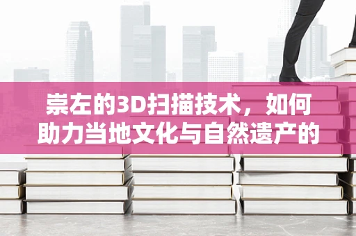 崇左的3D扫描技术，如何助力当地文化与自然遗产的数字化保护？