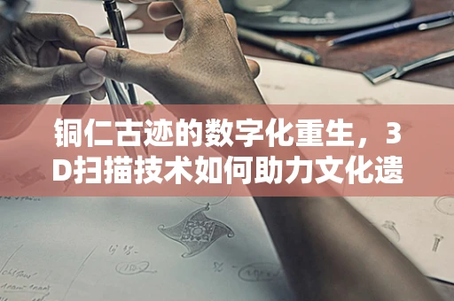 铜仁古迹的数字化重生，3D扫描技术如何助力文化遗产保护？