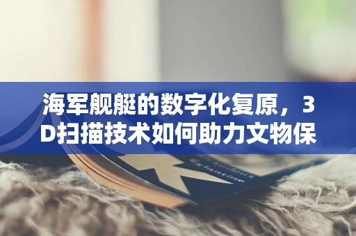 海军舰艇的数字化复原，3D扫描技术如何助力文物保护与装备升级？