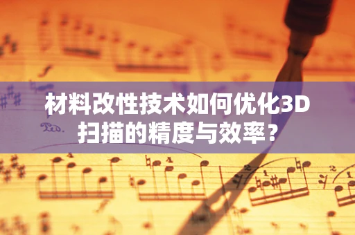 材料改性技术如何优化3D扫描的精度与效率？